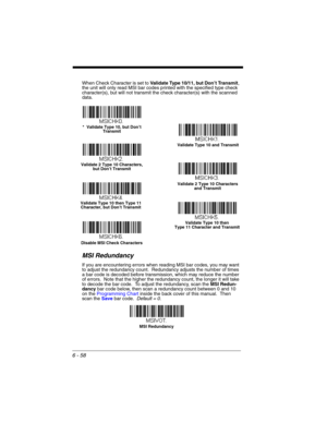 Page 1586 - 58
When Check Character is set to Validate Type 10/11, but Don’t Transmit, 
the unit will only read MSI bar codes printed with the specified type check 
character(s), but will not transmit the check character(s) with the scanned 
data.
MSI Redundancy
If you are encountering errors when reading MSI bar codes, you may want 
to adjust the redundancy count.  Redundancy adjusts the number of times 
a bar code is decoded before transmission, which may reduce the number 
of errors.  Note that the higher the...