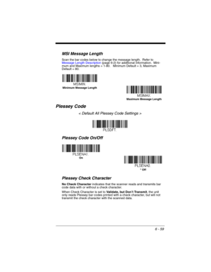 Page 1596 - 59
MSI Message Length
Scan the bar codes below to change the message length.  Refer to 
Message Length Description (page 6-2) for additional information.  Mini-
mum and Maximum lengths = 1-80.   Minimum Default = 3, Maximum 
Default = 80.
Plessey Code
< Default All Plessey Code Settings >
Plessey Code On/Off
Plessey Check Character
No Check Character indicates that the scanner reads and transmits bar 
code data with or without a check character.
When Check Character is set to Validate, but Don’t...