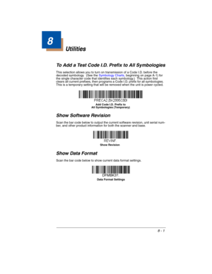 Page 1718 - 1
8
Utilities
To Add a Test Code I.D. Prefix to All Symbologies
This selection allows you to turn on transmission of a Code I.D. before the 
decoded symbology.  (See the Symbology Charts, beginning on page A-1) for 
the single character code that identifies each symbology.)  This action first 
clears all current prefixes, then programs a Code I.D. prefix for all symbologies.  
This is a temporary setting that will be removed when the unit is power cycled.
Show Software Revision
Scan the bar code...