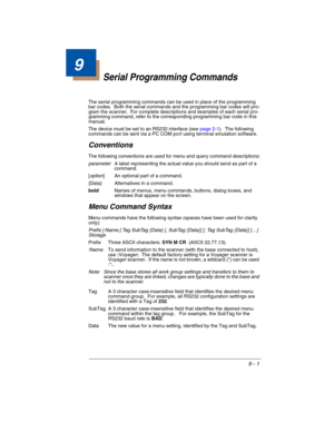 Page 1759 - 1
9
Serial Programming Commands
The serial programming commands can be used in place of the programming 
bar codes.  Both the serial commands and the programming bar codes will pro-
gram the scanner.  For complete descriptions and examples of each serial pro-
gramming command, refer to the corresponding programming bar code in this 
manual.
The device must be set to an RS232 interface (see page 2-1).  The following 
commands can be sent via a PC COM port using terminal emulation software....