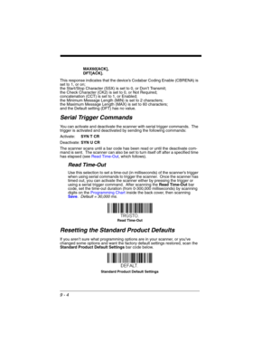 Page 1789 - 4
MAX60[ACK],
DFT[ACK].
This response indicates that the device’s Codabar Coding Enable (CBRENA) is 
set to 1, or on; 
the Start/Stop Character (SSX) is set to 0, or Don’t Transmit; 
the Check Character (CK2) is set to 0, or Not Required;
concatenation (CCT) is set to 1, or Enabled; 
the Minimum Message Length (MIN) is set to 2 characters; 
the Maximum Message Length (MAX) is set to 60 characters; 
and the Default setting (DFT) has no value.  
Serial Trigger Commands
You can activate and deactivate...