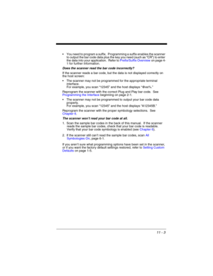 Page 22511 - 3
 You need to program a suffix.  Programming a suffix enables the scanner 
to output the bar code data plus the key you need (such as “CR”) to enter 
the data into your application.  Refer to Prefix/Suffix Overviewon page 4-
1 for further information.
Does the scanner read the bar code incorrectly?
If the scanner reads a bar code, but the data is not displayed correctly on 
the host screen:
 The scanner may not be programmed for the appropriate terminal 
interface. 
For example, you scan “12345”...