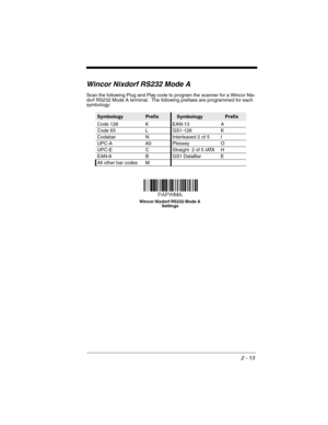 Page 352 - 13
Wincor Nixdorf RS232 Mode A
Scan the following Plug and Play code to program the scanner for a Wincor Nix-
dorf RS232 Mode A terminal.  The following prefixes are programmed for each 
symbology:
SymbologyPrefixSymbologyPrefix
Code 128 K EAN-13 A
Code 93 L GS1-128 K
Codabar N Interleaved 2 of 5 I
UPC-A A0 Plessey O
UPC-E C Straight  2 of 5 IATA H
EAN-8 B GS1 DataBar E
All other bar codes M
Wincor Nixdorf RS232 Mode A 
Settings 