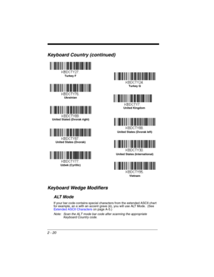 Page 422 - 20
Keyboard Country (continued)
Keyboard Wedge Modifiers
ALT Mode
If your bar code contains special characters from the extended ASCII chart 
for example, an e with an accent grave (è), you will use ALT Mode.  (See 
Extended ASCII Characters on page A-5.)
Note: Scan the ALT mode bar code after scanning the appropriate 
Keyboard Country code.
Turkey F
Ukrainian
United Kingdom
United Stated (Dvorak right)
United States (Dvorak left)
United States (International)
Uzbek (Cyrillic)Turkey Q
United States...