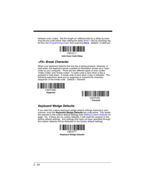 Page 462 - 24
between scan codes.  Set the length (in milliseconds) for a delay by scan-
ning the bar code below, then setting the delay (from 1-30) by scanning dig-
its from the Programming Chart, then scanning Save.  Default = 0 (800 µs). 
 Break Character
When your keyboard detects that any key is being pressed, released, or 
held down, the keyboard sends a packet of information known as a “scan 
code” to your computer.  There are two different types of scan codes: 
“make codes” and “break codes.”  A make...