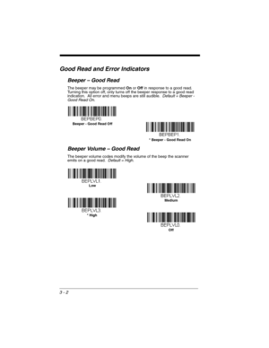 Page 583 - 2
Good Read and Error Indicators
Beeper – Good Read
The beeper may be programmed On or Off in response to a good read.  
Turning this option off, only turns off the beeper response to a good read 
indication.  All error and menu beeps are still audible.  Default = Beeper - 
Good Read On.
Beeper Volume – Good Read
The beeper volume codes modify the volume of the beep the scanner 
emits on a good read.  Default = High.
* Beeper - Good Read On  Beeper - Good Read Off
* HighMedium
Off  Low 
