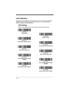 Page 623 - 6
LED Indicators
The green and red LEDs can be programmed to be On or Off and at different 
brightness levels to indicate various scanner states.  Use the following bar 
codes to program the LED indicators.
LED Settings
Default = Red LED Off with Laser, Green LED On with Good Scan.
Green LED Off
* Red LED Off
* Green LED On with Good Scan
Red LED On with Good Scan
Green LED On with Laser
Red LED On with Laser
Red LED On when CodeGate 
Disabled
Green LED On when CodeGate 
Disabled
Green LED On when...