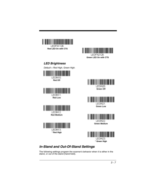 Page 633 - 7
LED Brightness
Default = Red High, Green High.
In-Stand and Out-Of-Stand Settings
The following settings program the scanner’s behavior when it is either in the 
stand, or out of the stand (hand-held).  
Red LED On with CTS
Green LED On with CTS
Green Off
Red Off
Green Low
Red Low
Green Medium
Red Medium
* Red High
* Green High 