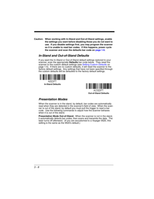 Page 643 - 8
Caution: When working with In-Stand and Out-of-Stand settings, enable 
the settings you want before disabling those you do not want to 
use.  If you disable settings first, you may program the scanner 
so it is unable to read bar codes.  if this happens, power cycle 
the scanner and scan the defaults bar code on page 1-6.
In-Stand and Out-of-Stand Defaults
If you want the In-Stand or Out-of-Stand default settings restored to your 
scanner, scan the appropriate Defaults bar code below.  They reset...