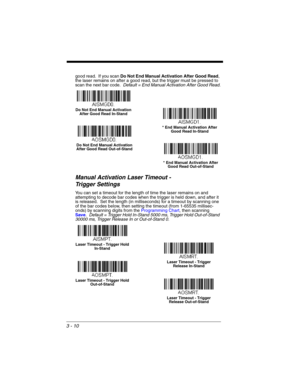 Page 663 - 10
good read.  If you scan Do Not End Manual Activation After Good Read, 
the laser remains on after a good read, but the trigger must be pressed to 
scan the next bar code.  Default = End Manual Activation After Good Read.
Manual Activation Laser Timeout -
Trigger Settings
You can set a timeout for the length of time the laser remains on and 
attempting to decode bar codes when the trigger is held down, and after it 
is released.  Set the length (in milliseconds) for a timeout by scanning one 
of...