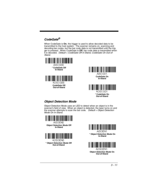 Page 673 - 11
CodeGate®
When CodeGate is On, the trigger is used to allow decoded data to be 
transmitted to the host system.  The scanner remains on, scanning and 
decoding bar codes, but the bar code data is not transmitted until the trig-
ger is pressed.  When CodeGate is Off, bar code data is transmitted when 
it is decoded.  Default = CodeGate Off in-Stand, CodeGate On Out-of-
Stand.
Object Detection Mode
Object Detection Mode uses an LED to detect when an object is in the 
scanner’s field of view.  When...