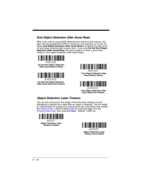 Page 683 - 12
End Object Detection After Good Read
After a bar code is successfully detected and read from the scanner, the 
laser can be programmed either to remain on and scanning, or to turn off.  
When End Object Detection After Good Readis enabled, the laser turns 
off and stops scanning after a good read.  If you scan Do Not End Object 
Detection After Good Read, the laser remains on after a good read.  
Default = End Object Detection After Good Read.
Object Detection Laser Timeout
You can set a timeout...