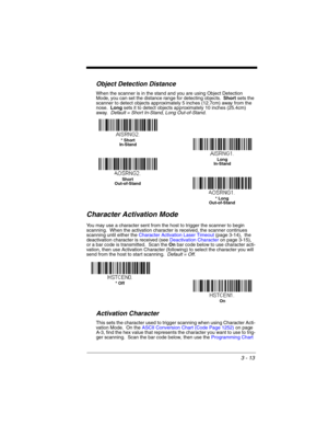 Page 693 - 13
Object Detection Distance
When the scanner is in the stand and you are using Object Detection 
Mode, you can set the distance range for detecting objects.  Short sets the 
scanner to detect objects approximately 5 inches (12.7cm) away from the 
nose.  Long sets it to detect objects approximately 10 inches (25.4cm) 
away.  Default = Short In-Stand, Long Out-of-Stand.
Character Activation Mode
You may use a character sent from the host to trigger the scanner to begin 
scanning.  When the activation...