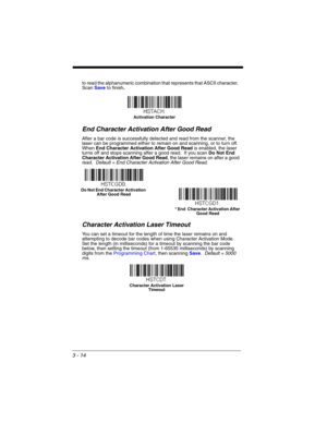 Page 703 - 14
to read the alphanumeric combination that represents that ASCII character.  
Scan Save to finish.
End Character Activation After Good Read
After a bar code is successfully detected and read from the scanner, the 
laser can be programmed either to remain on and scanning, or to turn off.  
When End Character Activation After Good Readis enabled, the laser 
turns off and stops scanning after a good read.  If you scan Do Not End 
Character Activation After Good Read, the laser remains on after a good...