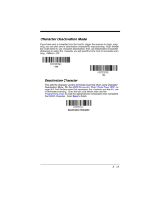 Page 713 - 15
Character Deactivation Mode
If you have sent a character from the host to trigger the scanner to begin scan-
ning, you can also send a deactivation character to stop scanning.  Scan the On 
bar code below to use character deactivation, then use Deactivation Character 
(following) to select the character you will send from the host to terminate scan-
ning.  Default = Off.
Deactivation Character
This sets the character used to terminate scanning when using Character 
Deactivation Mode.  On the ASCII...