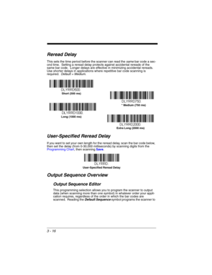 Page 723 - 16
Reread Delay
This sets the time period before the scanner can read the same bar code a sec-
ond time.  Setting a reread delay protects against accidental rereads of the 
same bar code.  Longer delays are effective in minimizing accidental rereads.  
Use shorter delays in applications where repetitive bar code scanning is 
required.  Default = Medium.  
User-Specified Reread Delay
If you want to set your own length for the reread delay, scan the bar code below, 
then set the delay (from 0-30,000...