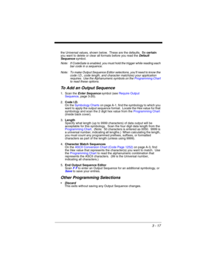 Page 733 - 17
the Universal values, shown below.  These are the defaults.  Be certain 
you want to delete or clear all formats before you read the Default 
Sequence symbol.
Note: If CodeGate is enabled, you must hold the trigger while reading each 
bar code in a sequence.
Note: To make Output Sequence Editor selections, you’ll need to know the 
code I.D., code length, and character match(es) your application 
requires.  Use the Alphanumeric symbols on the Programming Chart 
to read these options.
To Add an...