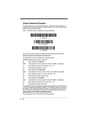 Page 743 - 18
Output Sequence Example
In this example, you are scanning Code 93, Code 128, and Code 39 bar 
codes, but you want the scanner to output Code 39 1st, Code 128 2nd, and 
Code 93 3rd, as shown below.
Note: Code 93 must be enabled to use this example.
You would set up the sequence editor with the following command line:
SEQBLK62999941FF6A999942FF69999943FF
The breakdown of the command line is shown below:
SEQBLKsequence editor start command
62 code identifier for Code 39
9999 code length that must...