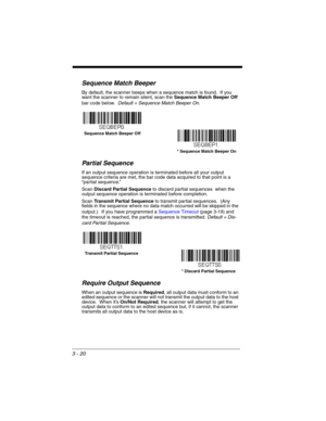 Page 763 - 20
Sequence Match Beeper
By default, the scanner beeps when a sequence match is found.  If you 
want the scanner to remain silent, scan the Sequence Match Beeper Off 
bar code below.  Default = Sequence Match Beeper On. 
Partial Sequence
If an output sequence operation is terminated before all your output 
sequence criteria are met, the bar code data acquired to that point is a 
“partial sequence.”   
Scan Discard Partial Sequence to discard partial sequences  when the 
output sequence operation is...