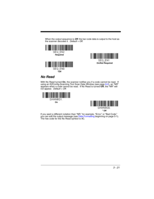 Page 773 - 21
When the output sequence is Off, the bar code data is output to the host as 
the scanner decodes it.  Default = Off. 
No Read
With No Read turned On, the scanner notifies you if a code cannot be read.  If 
using an EZConfig-Scanning Tool Scan Data Window (see page 8-2), an “NR” 
appears when a code cannot be read.  If No Read is turned Off, the “NR” will 
not appear.  Default = Off.
If you want a different notation than “NR,” for example, “Error,” or “Bad Code,” 
you can edit the output message...