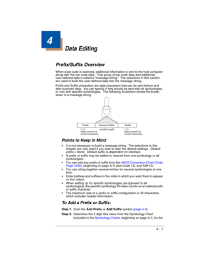 Page 794 - 1
4
Data Editing
Prefix/Suffix Overview
When a bar code is scanned, additional information is sent to the host computer 
along with the bar code data.  This group of bar code data and additional, 
user-defined data is called a “message string.”  The selections in this section 
are used to build the user-defined data into the message string.
Prefix and Suffix characters are data characters that can be sent before and 
after scanned data.  You can specify if they should be sent with all symbologies,...