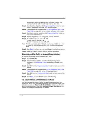 Page 804 - 2
symbology to which you want to apply the prefix or suffix.  For 
example, for Code 128, Code ID is “j” and Hex ID is “6A”.
Step 3.Scan the 2 hex digits from the Programming Chart inside the back 
cover of this manual or scan 9, 9 for all symbologies.
Step 4.Determine the hex value from the ASCII Conversion Chart (Code 
Page 1252)on page A-3, for the prefix or suffix you wish to enter. 
Step 5.Scan the 2 digit hex value from the Programming Chart inside the 
back cover of this manual.
Step 6.Repeat...