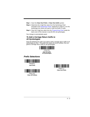 Page 814 - 3
Step 1.Scan the Clear One Prefix or Clear One Suffix symbol.
Step 2.Determine the 2 digit Hex value from the Symbology Chart 
(included in the Symbology Charts, beginning on page A-1) for the 
symbology from which you want to clear the prefix or suffix.
Step 3.Scan the 2 digit hex value from the Programming Chart inside the 
back cover of this manual or scan 9, 9 for all symbologies.
Your change is automatically saved.
To Add a Carriage Return Suffix to 
All Symbologies
Scan the following bar code...