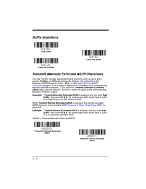 Page 824 - 4
Suffix Selections
Transmit Alternate Extended ASCII Characters
You may need to emulate special keyboard functions, such as up or down 
arrows, Alt/Make or Alt/Break commands, that are not supported in the 
Extended ASCII Character table.   Refer to Alternate Extended ASCII 
Characters (page 4-5) for a range of keyboard function keys and corresponding 
decimal and hex characters.  If you scan the Transmit Alternate Extended 
ASCII code, any hex entries in a prefix or suffix will result in the...