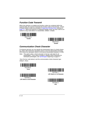 Page 844 - 6
Function Code Transmit
When this selection is enabled and function codes are contained within the 
scanned data, the scanner transmits the function code to the terminal.  Charts 
of these function codes are provided in Supported Interface Keys starting on 
page 7-2.  When the scanner is in keyboard wedge mode, the scan code is con-
verted to a key code before it is transmitted. Default = Enable.
Communication Check Character
To enhance security, you can specify the transmission type of a check...