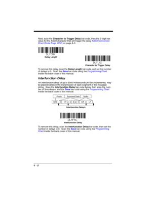 Page 864 - 8
Next, scan the Character to Trigger Delay bar code, then the 2-digit hex 
value for the ASCII character that will trigger the delay ASCII Conversion 
Chart (Code Page 1252)on page A-3.
To remove this delay, scan the Delay Length bar code, and set the number 
of delays to 0.  Scan the Save bar code using the Programming Chart 
inside the back cover of this manual.
Interfunction Delay
An interfunction delay of up to 5000 milliseconds (in 5ms increments)  may 
be placed between the transmission of...