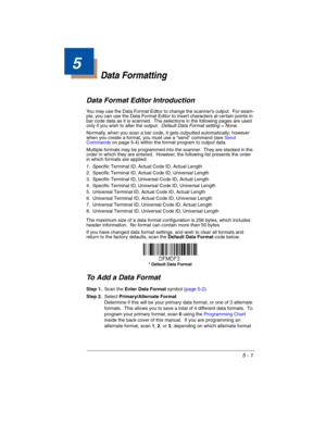 Page 895 - 1
5
Data Formatting
Data Format Editor Introduction
You may use the Data Format Editor to change the scanner’s output.  For exam-
ple, you can use the Data Format Editor to insert characters at certain points in 
bar code data as it is scanned.  The selections in the following pages are used 
only if you wish to alter the output.  Default Data Format setting = None.
Normally, when you scan a bar code, it gets outputted automatically; however 
when you create a format, you must use a “send” command...