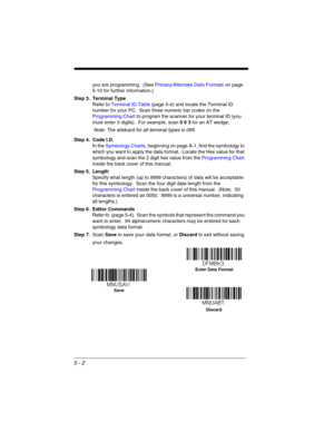 Page 905 - 2
you are programming.  (See Primary/Alternate Data Formats on page 
5-10 for further information.)
Step 3. Terminal Type
Refer to Terminal ID Table (page 5-4) and locate the Terminal ID 
number for your PC.  Scan three numeric bar codes on the 
Programming Chart to program the scanner for your terminal ID (you 
must enter 3 digits).  For example, scan 0 0 3 for an AT wedge. 
Note: The wildcard for all terminal types is 099.
Step 4. Code I.D.
In the Symbology Charts, beginning on page A-1, find the...