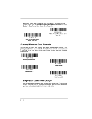 Page 985 - 10
will sound.  If you wish to hear the error tone when a non-matching bar 
code is found, scan the Data Format Non-Match Error Tone On bar code.  
Default = Data Format Non-Match Error Tone On.
Primary/Alternate Data Formats
You can save up to four data formats, and switch between these formats.  Your 
primary data format is saved under 0.  Your other three formats are saved under 
1, 2, and 3.  To set your device to use one of these formats, scan one of the bar 
codes below.
Single Scan Data Format...