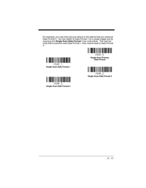 Page 995 - 11
For example, you may have set your device to the data format you saved as 
Data Format 3.  You can switch to Data Format 1 for a single trigger pull by 
scanning the Single Scan-Data Format 1 bar code below.  The next bar 
code that is scanned uses Data Format 1, then reverts back to Data Format 
3. 
Single Scan-Data Format 1
Single Scan-Data Format 2
Single Scan-Data Format 3Single Scan-Primary 
Data Format 