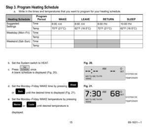 Page 1515 69-1631—1
Step 3. Program Heating Schedule
a. Write in the times and temperatures that you want to program for your heating schedule.
Heating ScheduleProgram 
Period WAKE LEAVE RETURN SLEEP
Suggested 
SettingsTime
6:00 AM8:00 AM6:00 PM10:00 PM
Temp 70°F (21°C) 62°F (16.5°C) 70°F (21°C) 62°F (16.5°C)
Weekday (Mon–Fri) Time
Te m p
Weekend (Sat–Sun) Time
Te m p
b. Set the System switch to HEAT.
c. Press  once.
A blank schedule is displayed (Fig. 20).Fig. 20. 
d. Set the Monday–Friday WAKE time by...