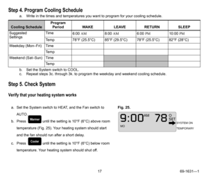 Page 1717 69-1631—1
Step 4. Program Cooling Schedule
a. Write in the times and temperatures you want to program for your cooling schedule.
b. Set the System switch to COOL.
c. Repeat steps 3c. through 3k. to program the weekday and weekend cooling schedule.
Step 5. Check System
Verify that your heating system works
Cooling ScheduleProgram 
Period WAKE LEAVE RETURN SLEEP
Suggested 
SettingsTime
6:00 AM8:00 AM6:00 PM10:00 PM
Temp 78°F (25.5°C) 85°F (29.5°C) 78°F (25.5°C) 82°F (28°C)
Weekday (Mon–Fri) Time
Te m p...