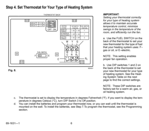 Page 669-1631—1 6
Step 4. Set Thermostat for Your Type of Heating System
I
M
P
O
R
T
A
N
T
: IMPORTANT:
Setting your thermostat correctly 
for your type of heating system 
allows it to maintain accurate 
temperature control, minimize 
swings in the temperature of the 
room, and efficiently run the fan.
a.  Use the FUEL SWITCH on the 
back of the thermostat to set your 
new thermostat for the type of fuel 
that your heating system uses: F–
gas or oil, or E–electric.
NOTE:  This setting enables 
proper fan...