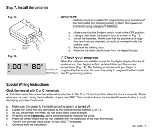Page 99 69-1631—1
Step 7. Install the batteries
Special Wiring Instructions
Clock thermostat with C or C1 terminals
A clock thermostat has one or two extra wires attached to the C or C1 terminals that allow the clock to operate. These 
wires are not used during the installation of your new 3200 Thermostat and must be insulated from each other to avoid 
damaging your electrical circuit.
a. Make sure that power to the heating/cooling system is turned off.
b. Locate the wires that are connected to the clock...