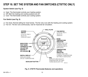 Page 1269-1676—1 12
STEP 10. SET THE SYSTEM AND FAN SWITCHES (CT8775C ONLY)
System Switch (see Fig. 5) 
❑Heat: The thermostat controls your heating system.
❑Off: Both the heating and cooling systems are off.
❑Cool: The thermostat controls your cooling system.
Fan Switch (see Fig. 5)
❑Fan Auto: Normal setting for most homes. The fan only runs with the heating and cooling system.
❑Fan On: The fan runs continuously. Use for improved air circulation. 
Fig. 5. CT8775 Thermostat (features and operation).
ROOMSET...