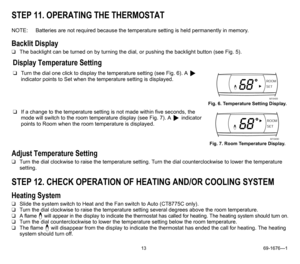 Page 1313 69-1676—1
STEP 11. OPERATING THE THERMOSTAT
NOTE: Batteries are not required because the temperature setting is held permanently in memory.
Backlit Display
❑The backlight can be turned on by turning the dial, or pushing the backlight button (see Fig. 5).
Adjust Temperature Setting
❑Turn the dial clockwise to raise the temperature setting. Turn the dial counterclockwise to lower the temperature 
setting.
STEP 12. CHECK OPERATION OF HEATING AND/OR COOLING SYSTEM
Heating System
❑Slide the system switch...