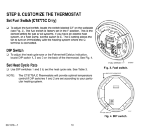 Page 1069-1676—1 10
STEP 8. CUSTOMIZE THE THERMOSTAT
Set Fuel Switch (CT8775C Only)
❑To adjust the fuel switch, locate the switch labeled E/F on the wallplate 
(see Fig. 3). The fuel switch is factory set in the F position. This is the 
correct setting for gas or oil systems. If you have an electric heat 
system, or a heat pump, set the switch to E. The E setting allows the 
fan to turn on immediately with the heating system where the G 
terminal is connected. 
DIP Switch
❑To adjust the heat cycle rate or the...