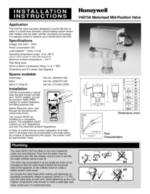 Page 1INSTALLATION
INSTRUCTIONS
V4073A Motorised Mid-Position Valve
Application
The V4073A valve has been designed to control the flow of
water in a small bore domestic central heating system where
both radiator and hot water cylinder circulation are pumped.
It is typically suited for systems up to 90,000 Btu/h (26 KW).
Specifications
Voltage: 230-240V ~ 50Hz
Power consumption: 6W
Lead supplied: 1 metre, 5 core
Operating temperature range: +5 to +88
˚C(Special models available for chilled water applications)...