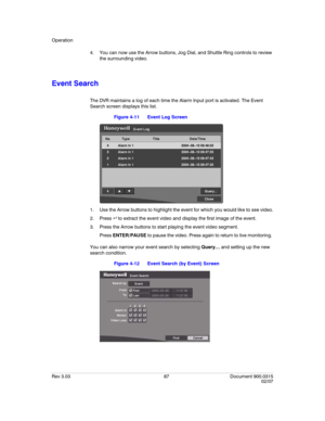 Page 105Operation
Rev 3.03 87 Document 900.0315
02/07
4. You can now use the Arrow buttons, Jog Dial, and Shuttle Ring controls to review 
the surrounding video.
Event Search
The DVR maintains a log of each time the Alarm Input port is activated. The Event 
Search screen displays this list.
Figure 4-11 Event Log Screen
1. Use the Arrow buttons to highlight the event for which you would like to see video.
2. Press   to extract the event video and display the first image of the event. 
3. Press the Arrow buttons...