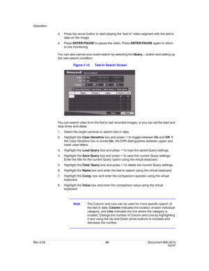 Page 107Operation
Rev 3.03 89 Document 900.0315
02/07
3. Press the arrow button to start playing the text-in video segment with the text-in 
data on the image.
4. Press ENTER/PAUSE to pause the video. Press ENTER/PAUSE again to return 
to live monitoring.
You can also narrow your event search by selecting the Query… button and setting up 
the new search condition.
Figure 4-15 Text-In Search Screen
You can search video from the first to last recorded images, or you can set the start and 
stop times and dates.
1....