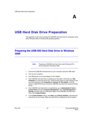 Page 109USB Hard Disk Drive Preparation
Rev 3.03 91 Document 900.0315
02/07
A
USB Hard Disk Drive Preparation
This appendix covers how to prepare the USB-IDE hard disk drive for computers using 
either Windows 2000 or Windows 98 operating systems.
Preparing the USB-IDE Hard Disk Drive In Windows 
2000
NotePreparing a USB-IDE hard disk drive under Windows XP is 
almost identical to Windows 2000.
1. Connect the USB-IDE hard disk drive to your computer using the USB cable.
2. Turn on your computer.
3. The USB...