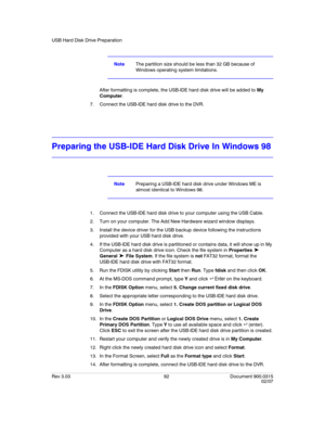 Page 110USB Hard Disk Drive Preparation
Rev 3.03 92 Document 900.0315
02/07
NoteThe partition size should be less than 32 GB because of 
Windows operating system limitations.
After formatting is complete, the USB-IDE hard disk drive will be added to My 
Computer.
7. Connect the USB-IDE hard disk drive to the DVR. 
Preparing the USB-IDE Hard Disk Drive In Windows 98
NotePreparing a USB-IDE hard disk drive under Windows ME is 
almost identical to Windows 98.
1. Connect the USB-IDE hard disk drive to your computer...