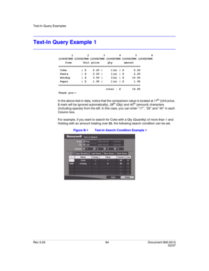 Page 112Text-In Query Examples
Rev 3.03 94 Document 900.0315
02/07
Text-In Query Example 1
In the above text-in data, notice that the comparison value is located at 17th (Unit price, 
$ mark will be ignored automatically), 28th (Qty) and 40th (amount) characters 
(including spaces) from the left. In this case, you can enter “17”, “28” and “40” in each 
Column box.
For example, if you want to search for Coke with a Qty (Quantity) of more than 1 and 
Hotdog with an amount totaling over $8, the following search...