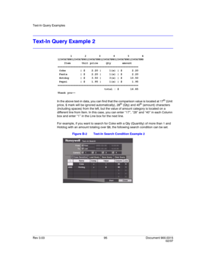 Page 113Text-In Query Examples
Rev 3.03 95 Document 900.0315
02/07
Text-In Query Example 2
In the above text-in data, you can find that the comparison value is located at 17th (Unit 
price, $ mark will be ignored automatically), 28th (Qty) and 40th (amount) characters 
(including spaces) from the left, but the value of amount category is located on a 
different line from Item. In this case, you can enter “17”, “28” and “40” in each Column 
box and enter “1” in the Line box for the next line.
For example, if you...