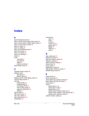 Page 123Rev 3.03 1 Document 900.0315
02/07
Index
A
Admin Password screen 21
Alarm In Event Action (Alarm Out) screen 50
Alarm In Event Action (Notify) Setup screen 51
Alarm In Event Action screen 49
Alarm In screen 36
alarm in, setting 35
Alarm Out Schedule screen 41
Alarm Out screen 40
alarm out, setting 40
alarms, connecting 12
Audio 42
audio
connecting 7
recording 82
setting 41
setting recording 21
Audio Setup screen 42
C
Calendar Search screen 86
callback center
LAN setup 68
Modem setup 69
Callback Center...