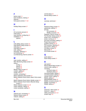 Page 124Rev 3.03 2 Document 900.0315
02/07
F
factory reset 14
fault conditions, viewing 31
features 1
front panel controls 17–20
H
Holiday Setup screen 27
I
I/O connector pinouts 99
initial setup 20
input devices, configuring 34
installation 5–15
typical 2
L
LAN (ADSL) Setup screen 64
LAN (DHCP) Setup screen 64
LAN setup 60
LAN Setup screen 61
LAN, setting 61
language, selecting 24
live monitoring 78
Live Monitoring (Text-In) screen 79
M
main monitor, setting 59
Main Monitoring Setup screen 59
menus
Config 72...